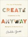 Create Anyway The Joy of Pursuing Creativity in the Margins of Motherhood