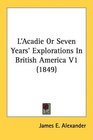 L'Acadie Or Seven Years' Explorations In British America V1