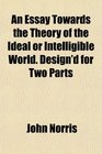 An Essay Towards the Theory of the Ideal or Intelligible World Design'd for Two Parts