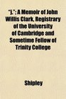 j A Memoir of John Willis Clark Registrary of the University of Cambridge and Sometime Fellow of Trinity College