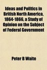 Ideas and Politics in British North America 18641866 a Study of Opinion on the Subject of Federal Government