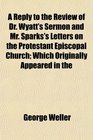 A Reply to the Review of Dr Wyatt's Sermon and Mr Sparks's Letters on the Protestant Episcopal Church Which Originally Appeared in the