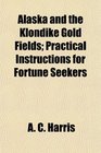 Alaska and the Klondike Gold Fields Practical Instructions for Fortune Seekers