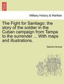 The Fight for Santiago the story of the soldier in the Cuban campaign from Tampa to the surrender  With maps and illustrations