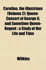 Caroline the Illustrious  QueenConsort of George Ii and Sometime QueenRegent a Study of Her Life and Time