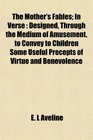 The Mother's Fables In Verse Designed Through the Medium of Amusement to Convey to Children Some Useful Precepts of Virtue and Benevolence