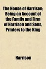 The House of Harrison Being an Account of the Family and Firm of Harrison and Sons Printers to the King
