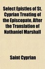 Select Epistles of St Cyprian Treating of the Episcopate After the Translation of Nathaniel Marshall