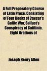 A Full Preparatory Course of Latin Prose Consisting of Four Books of Caesar's Gallic War Sallust's Conspiracy of Catilinie Eight Orations of