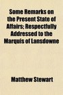 Some Remarks on the Present State of Affairs Respectfully Addressed to the Marquis of Lansdowne