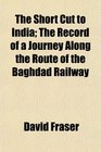 The Short Cut to India The Record of a Journey Along the Route of the Baghdad Railway