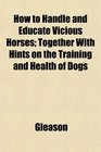 How to Handle and Educate Vicious Horses Together With Hints on the Training and Health of Dogs