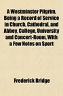 A Westminster Pilgrim Being a Record of Service in Church Cathedral and Abbey College University and ConcertRoom With a Few Notes on Sport