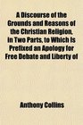 A Discourse of the Grounds and Reasons of the Christian Religion in Two Parts to Which Is Prefixed an Apology for Free Debate and Liberty of