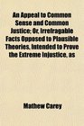 An Appeal to Common Sense and Common Justice Or Irrefragable Facts Opposed to Plausible Theories Intended to Prove the Extreme Injustice as