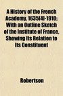 A History of the French Academy 1635 1910 With an Outline Sketch of the Institute of France Showing Its Relation to Its Constituent