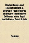 Electric Lamps and Electric Lighting A Course of Four Lectures on Electric Illumination Delivered at the Royal Institution of Great Britain