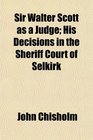 Sir Walter Scott as a Judge His Decisions in the Sheriff Court of Selkirk