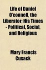 Life of Daniel O'connell the Liberator His Times  Political Social and Religious