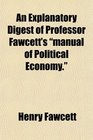An Explanatory Digest of Professor Fawcett's manual of Political Economy