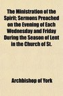 The Ministration of the Spirit Sermons Preached on the Evening of Each Wednesday and Friday During the Season of Lent in the Church of St