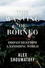 The Wasting of Borneo Dispatches from a Vanishing World