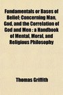 Fundamentals or Bases of Belief Concerning Man God and the Correlation of God and Men a Handbook of Mental Moral and Religious Philosophy