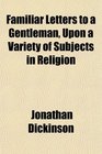 Familiar Letters to a Gentleman Upon a Variety of Subjects in Religion