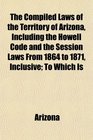 The Compiled Laws of the Territory of Arizona Including the Howell Code and the Session Laws From 1864 to 1871 Inclusive To Which Is