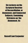 Six Lectures on the Scriptural Doctrine of Reconciliation or Atonement and Connected Subjects Containing Strictures on 'the Atonement Its