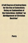 A Full Course of Instructions for the Use of Catechists Being an Explanation of the Catechism Entitled an Abridgement of Christian Doctrine