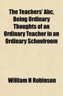 The Teachers' Abc Being Ordinary Thoughts of an Ordinary Teacher in an Ordinary Schoolroom