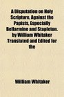 A Disputation on Holy Scripture Against the Papists Especially Bellarmine and Stapleton by Willam Whitaker Translated and Edited for the