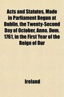 Acts and Statutes Made in Parliament Begun at Dublin the TwentySecond Day of October Anno Dom 1761 in the First Year of the Reign of Our