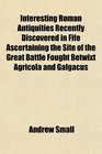 Interesting Roman Antiquities Recently Discovered in Fife Ascertaining the Site of the Great Battle Fought Betwixt Agricola and Galgacus