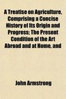 A Treatise on Agriculture Comprising a Concise History of Its Origin and Progress The Present Condition of the Art Abroad and at Home and