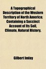 A Topographical Description of the Western Territory of North America Containing a Succinct Account of Its Soil Climate Natural History