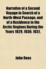 Narrative of a Second Voyage in Search of a NorthWest Passage and of a Residence in the Arctic Regions During the Years 1829 1830 1831