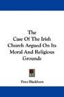 The Case Of The Irish Church Argued On Its Moral And Religious Grounds