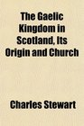 The Gaelic Kingdom in Scotland Its Origin and Church