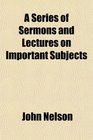A Series of Sermons and Lectures on Important Subjects