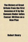 The History of Great Britain From the First Invasion of It by the Romans Under Julius Caesar Written on a New Plan