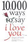 10000 Ways to Say I Love You The Biggest Collection of Romantic Ideas Ever Gathered in One Place
