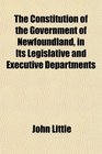 The Constitution of the Government of Newfoundland in Its Legislative and Executive Departments