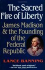 The Sacred Fire of Liberty: James Madison and the Founding of the Federal Republic