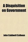 A Disquisition on Government And a Discourse on the Constitution and Government of the United States