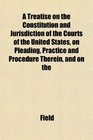 A Treatise on the Constitution and Jurisdiction of the Courts of the United States on Pleading Practice and Procedure Therein and on the
