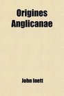 Origines Anglicanae  Or a History of the English Church From the Conversion of the English Saxons Till the Death of King John
