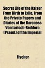 Secret Life of the Kaiser From Birth to Exile From the Private Papers and Diaries of the Baroness Von LarischReddern  of the Imperial