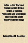 Index to the Works of Shakespeare Giving Topics of Notable Passages and Significant Expressions Brief Histories of the Plays